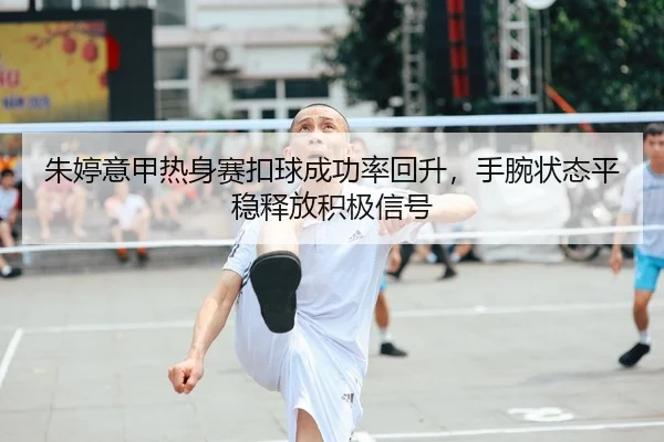 朱婷意甲热身赛扣球成功率回升，手腕状态平稳释放积极信号