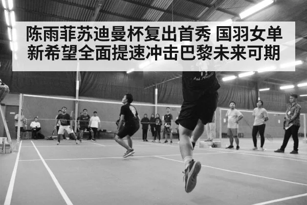 陈雨菲苏迪曼杯复出首秀 国羽女单新希望全面提速冲击巴黎未来可期